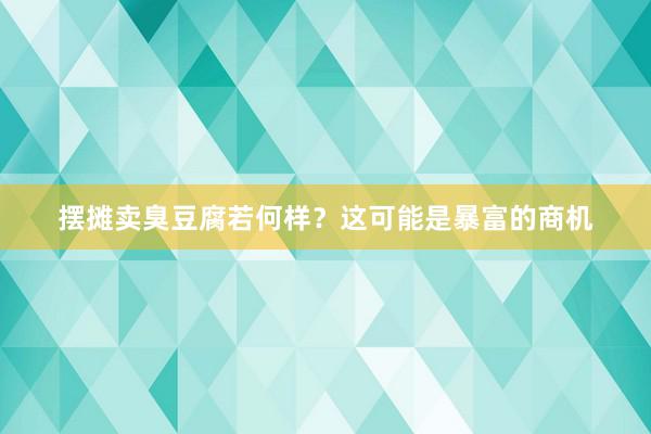 摆摊卖臭豆腐若何样？这可能是暴富的商机