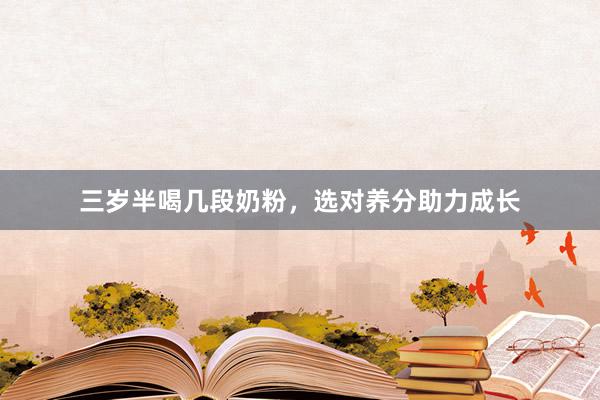 三岁半喝几段奶粉，选对养分助力成长