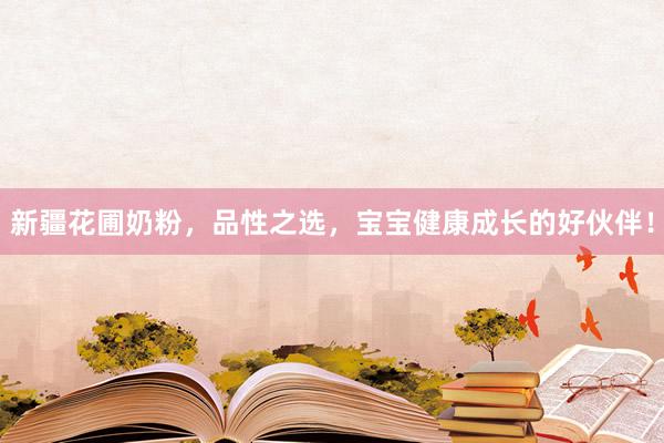 新疆花圃奶粉，品性之选，宝宝健康成长的好伙伴！