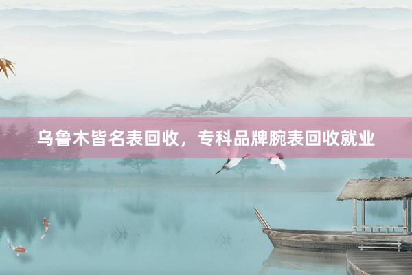 乌鲁木皆名表回收，专科品牌腕表回收就业