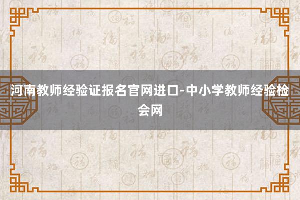 河南教师经验证报名官网进口-中小学教师经验检会网