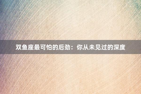 双鱼座最可怕的后劲：你从未见过的深度